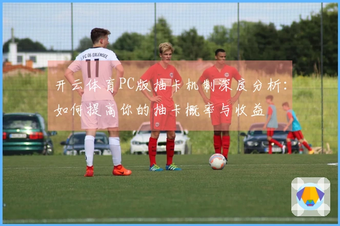 开云体育PC版抽卡机制深度分析：如何提高你的抽卡概率与收益