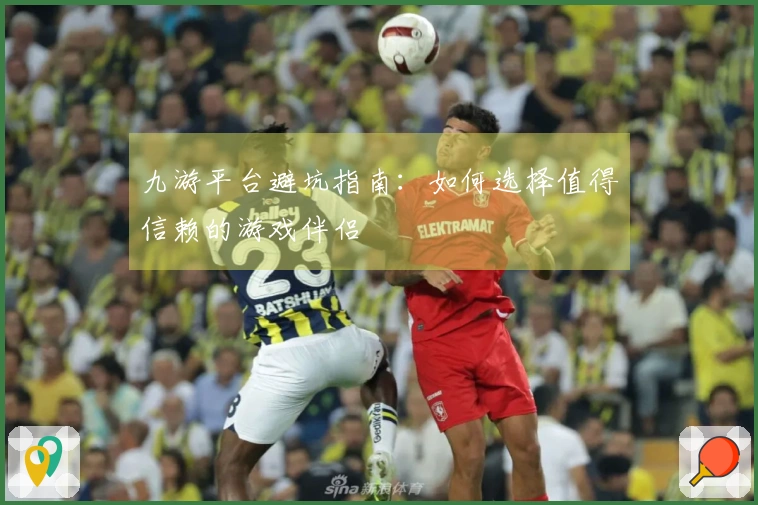 九游平台避坑指南：如何选择值得信赖的游戏伴侣