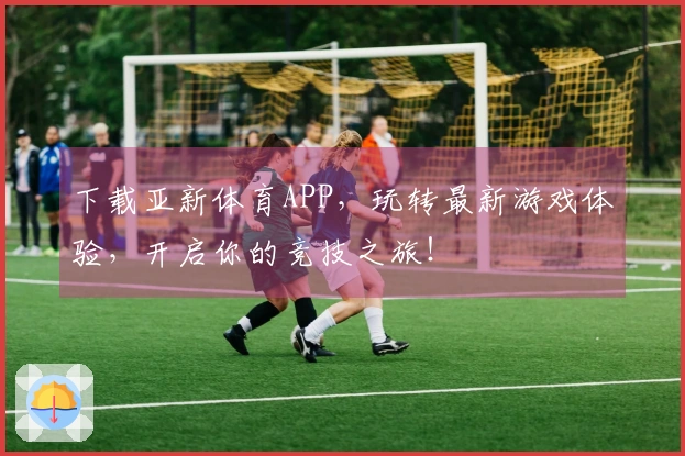 下载亚新体育APP，玩转最新游戏体验，开启你的竞技之旅！