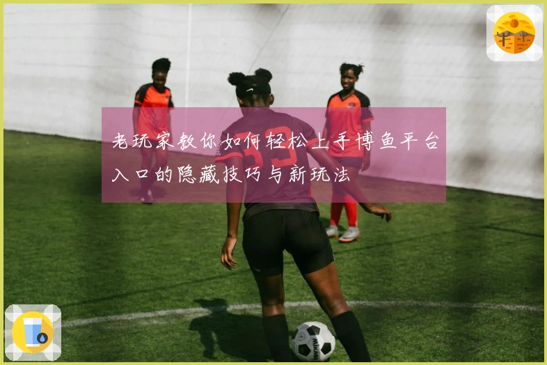 老玩家教你如何轻松上手博鱼平台入口的隐藏技巧与新玩法