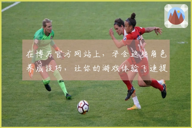 在博万官方网站上,学会这些角色养成技巧,让你的游戏体验飞速提升!