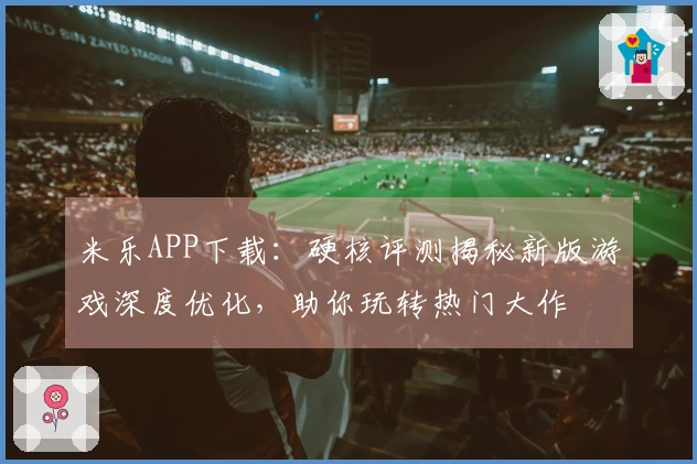 米乐APP下载：硬核评测揭秘新版游戏深度优化，助你玩转热门大作